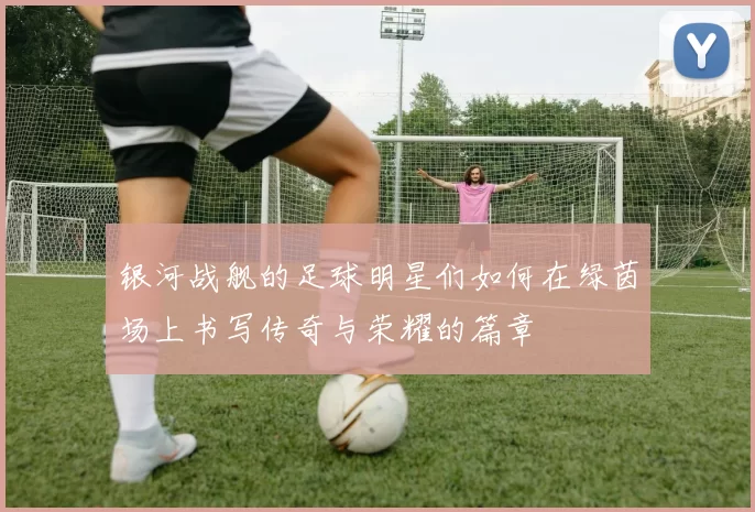 银河战舰的足球明星们如何在绿茵场上书写传奇与荣耀的篇章