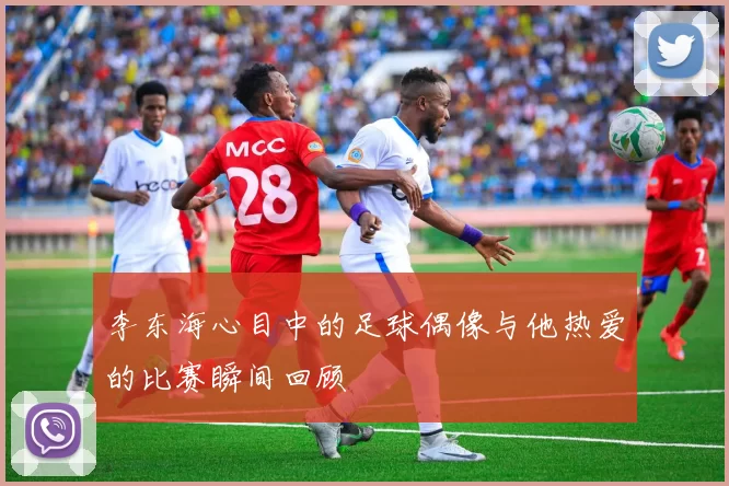李东海心目中的足球偶像与他热爱的比赛瞬间回顾