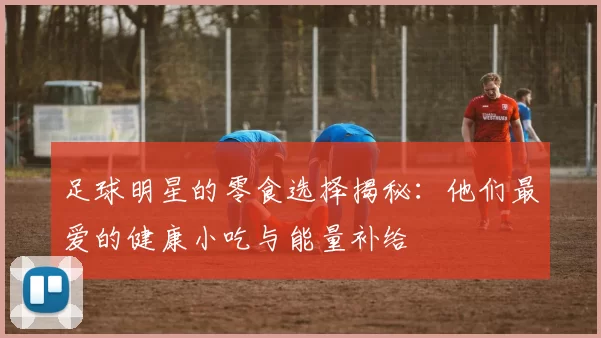 足球明星的零食选择揭秘：他们最爱的健康小吃与能量补给