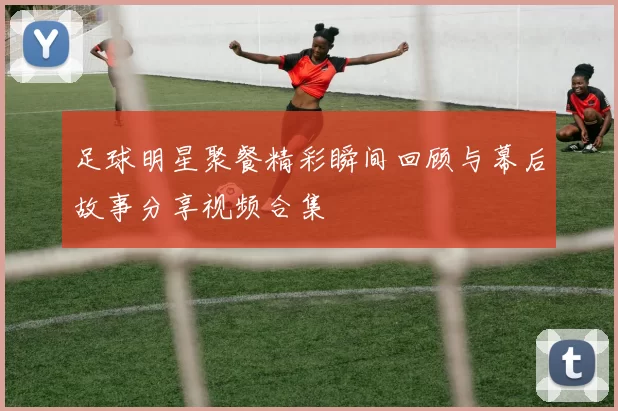 足球明星聚餐精彩瞬间回顾与幕后故事分享视频合集
