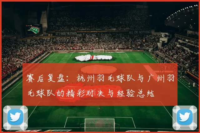 赛后复盘：杭州羽毛球队与广州羽毛球队的精彩对决与经验总结
