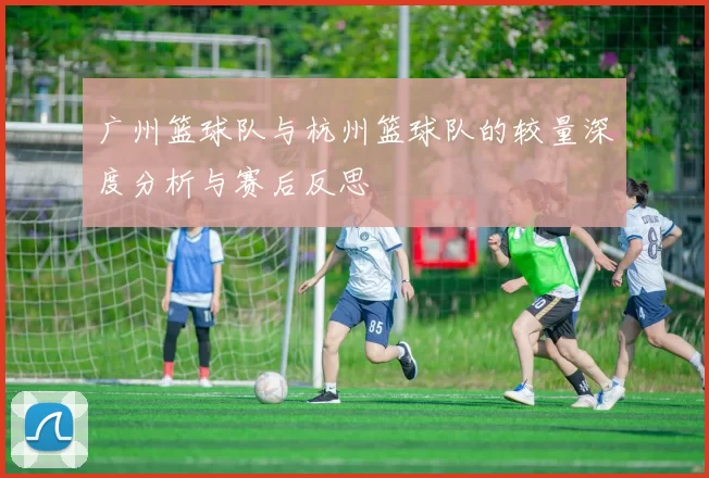 广州篮球队与杭州篮球队的较量深度分析与赛后反思
