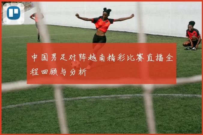 中国男足对阵越南精彩比赛直播全程回顾与分析