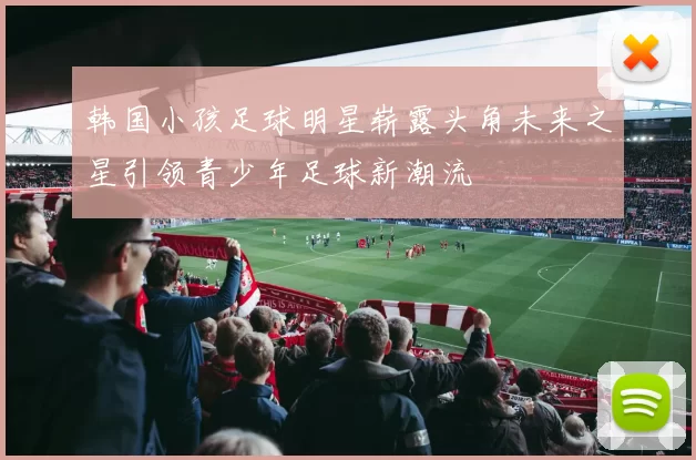 韩国小孩足球明星崭露头角未来之星引领青少年足球新潮流