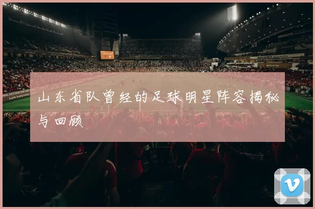 山东省队曾经的足球明星阵容揭秘与回顾