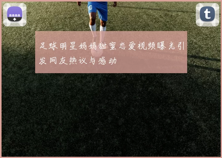 足球明星妈妈甜蜜恋爱视频曝光引发网友热议与感动