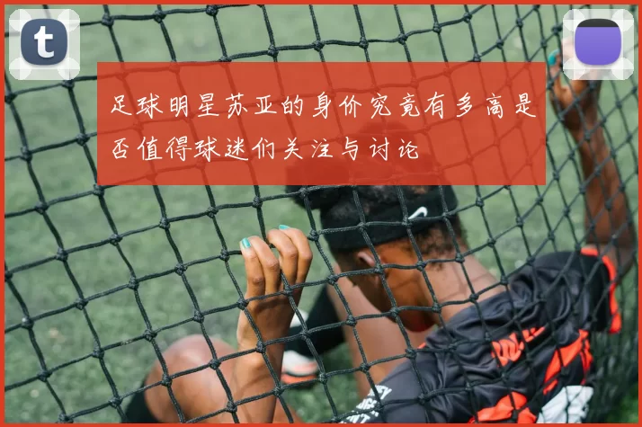 足球明星苏亚的身价究竟有多高是否值得球迷们关注与讨论
