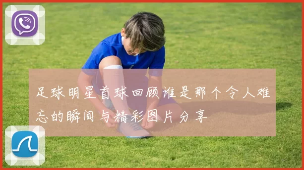 足球明星首球回顾谁是那个令人难忘的瞬间与精彩图片分享