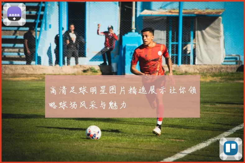 高清足球明星图片精选展示让你领略球场风采与魅力