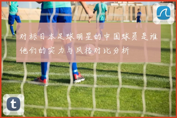 对标日本足球明星的中国球员是谁他们的实力与风格对比分析