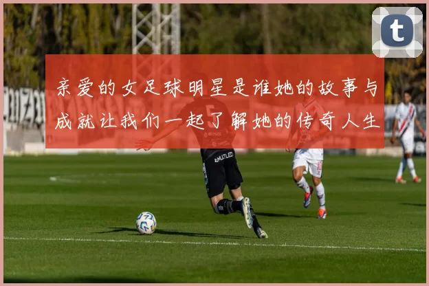 亲爱的女足球明星是谁她的故事与成就让我们一起了解她的传奇人生