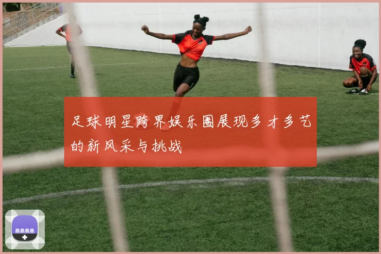足球明星跨界娱乐圈展现多才多艺的新风采与挑战