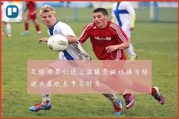 足球明星们送上温暖圣诞祝福与球迷共度欢乐节日时光