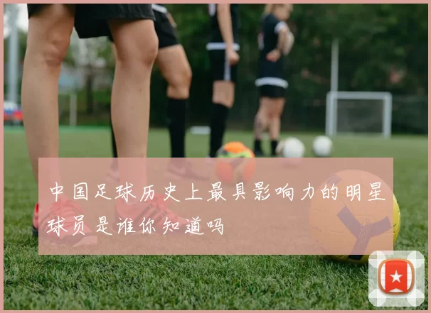 中国足球历史上最具影响力的明星球员是谁你知道吗