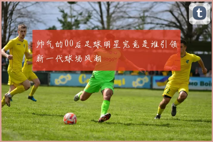 帅气的00后足球明星究竟是谁引领新一代球场风潮