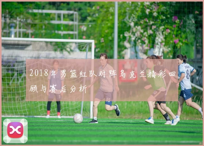 2018年男篮红队对阵乌克兰精彩回顾与赛后分析