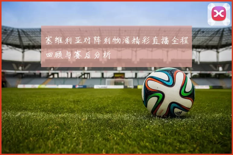 塞维利亚对阵利物浦精彩直播全程回顾与赛后分析