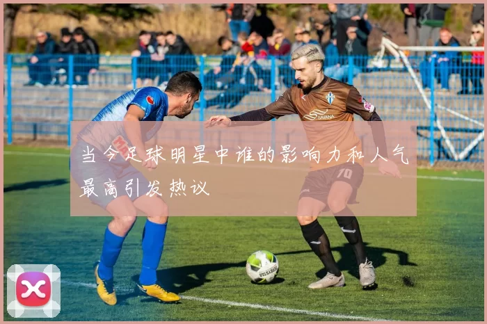当今足球明星中谁的影响力和人气最高引发热议