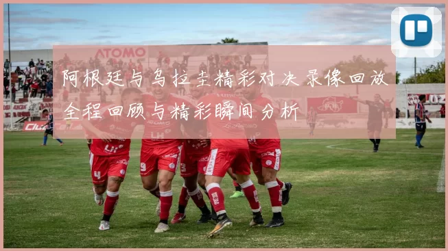 阿根廷与乌拉圭精彩对决录像回放全程回顾与精彩瞬间分析