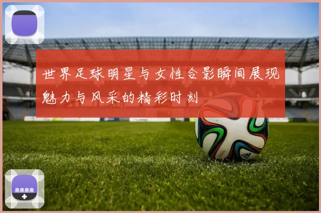 世界足球明星与女性合影瞬间展现魅力与风采的精彩时刻