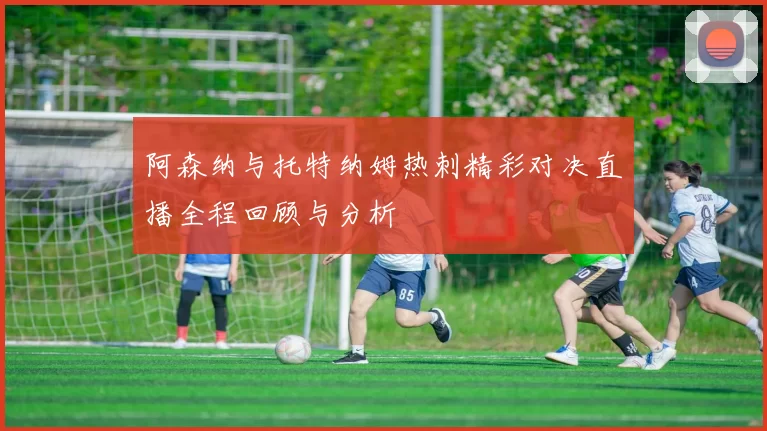 阿森纳与托特纳姆热刺精彩对决直播全程回顾与分析