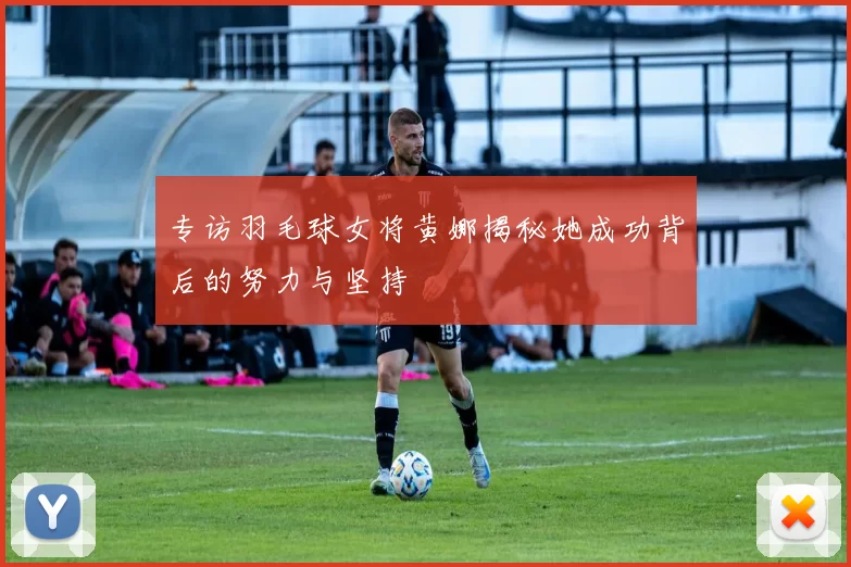 专访羽毛球女将黄娜揭秘她成功背后的努力与坚持