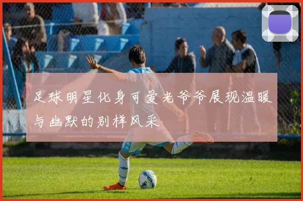 足球明星化身可爱老爷爷展现温暖与幽默的别样风采