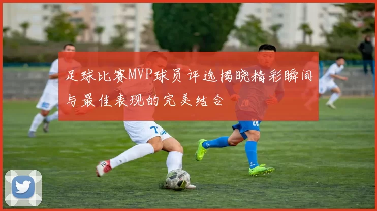 足球比赛MVP球员评选揭晓精彩瞬间与最佳表现的完美结合