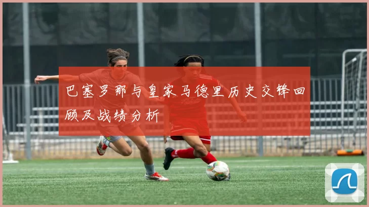 巴塞罗那与皇家马德里历史交锋回顾及战绩分析