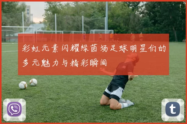 彩虹元素闪耀绿茵场足球明星们的多元魅力与精彩瞬间