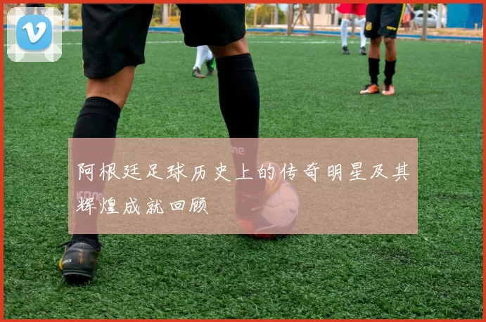 阿根廷足球历史上的传奇明星及其辉煌成就回顾