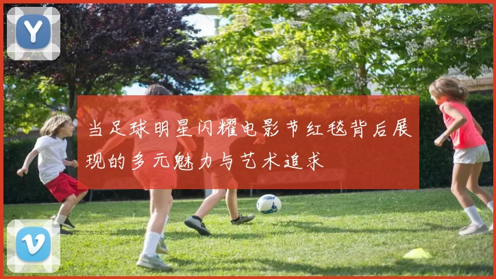 当足球明星闪耀电影节红毯背后展现的多元魅力与艺术追求