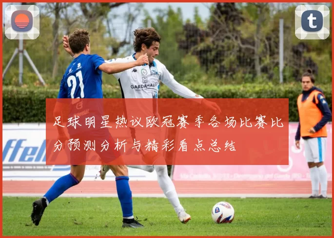 足球明星热议欧冠赛季各场比赛比分预测分析与精彩看点总结