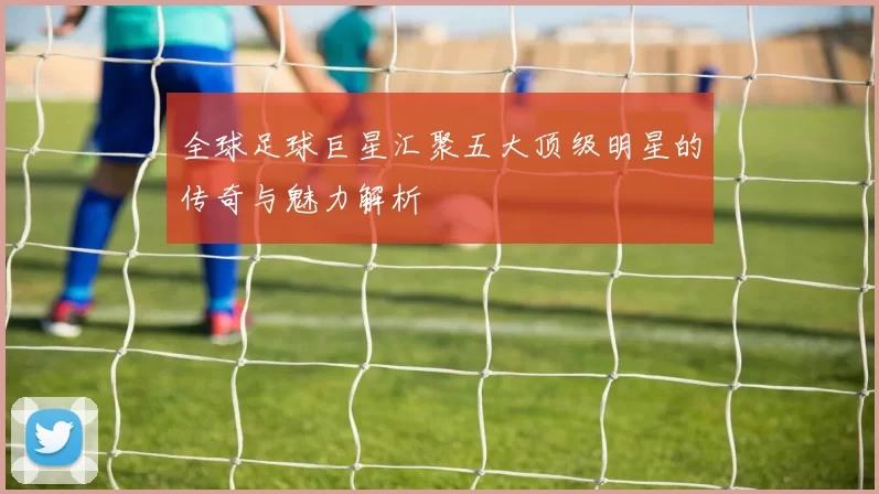 全球足球巨星汇聚五大顶级明星的传奇与魅力解析