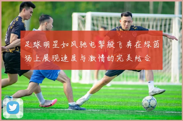 足球明星如风驰电掣般飞奔在绿茵场上展现速度与激情的完美结合
