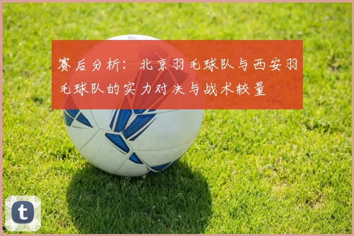 赛后分析：北京羽毛球队与西安羽毛球队的实力对决与战术较量