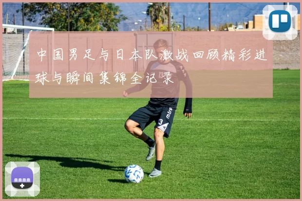 中国男足与日本队激战回顾精彩进球与瞬间集锦全记录