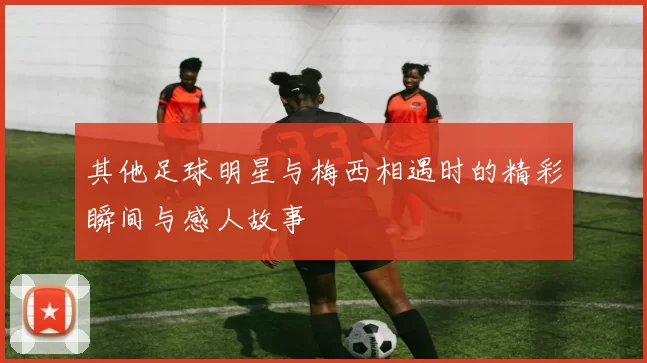 其他足球明星与梅西相遇时的精彩瞬间与感人故事