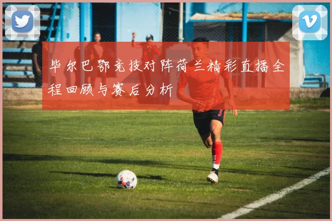 毕尔巴鄂竞技对阵荷兰精彩直播全程回顾与赛后分析