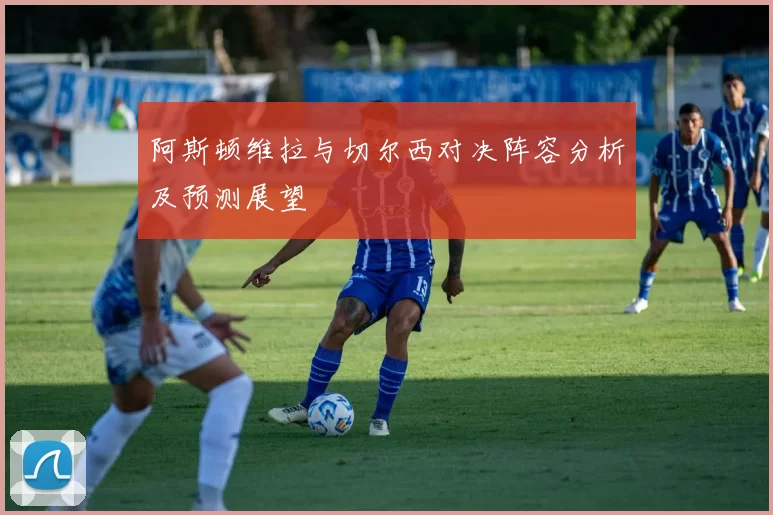 阿斯顿维拉与切尔西对决阵容分析及预测展望