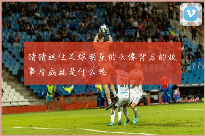 猜猜这位足球明星的头像背后的故事与成就是什么呢
