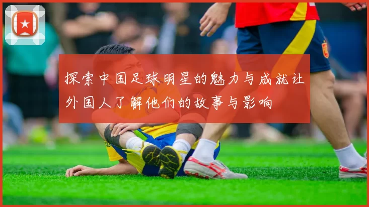 探索中国足球明星的魅力与成就让外国人了解他们的故事与影响