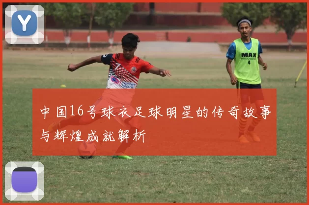中国16号球衣足球明星的传奇故事与辉煌成就解析