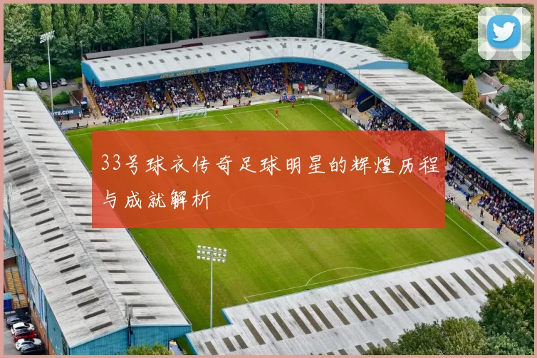33号球衣传奇足球明星的辉煌历程与成就解析