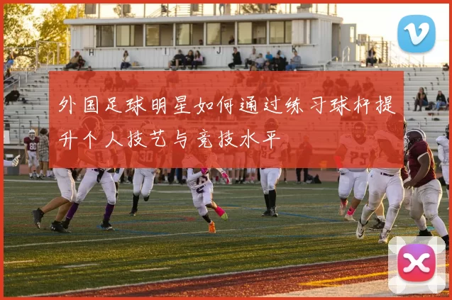 外国足球明星如何通过练习球杆提升个人技艺与竞技水平