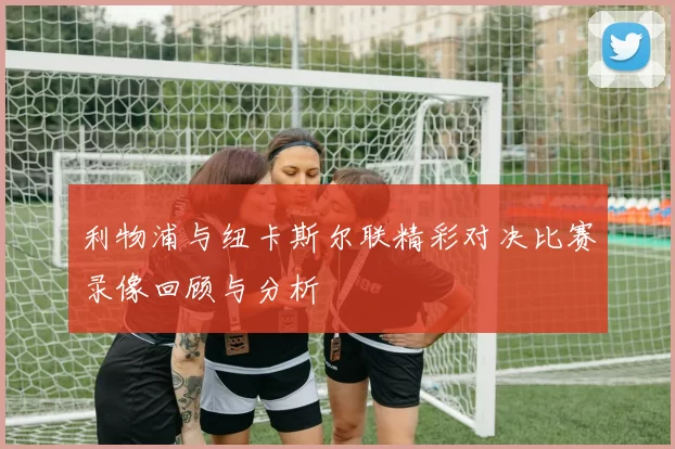 利物浦与纽卡斯尔联精彩对决比赛录像回顾与分析