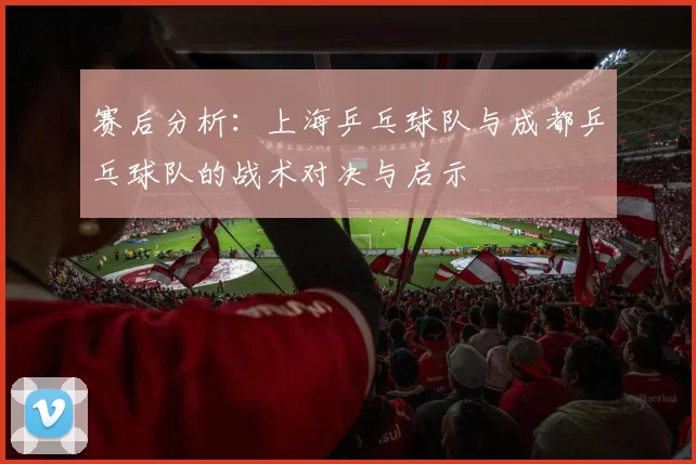 赛后分析：上海乒乓球队与成都乒乓球队的战术对决与启示
