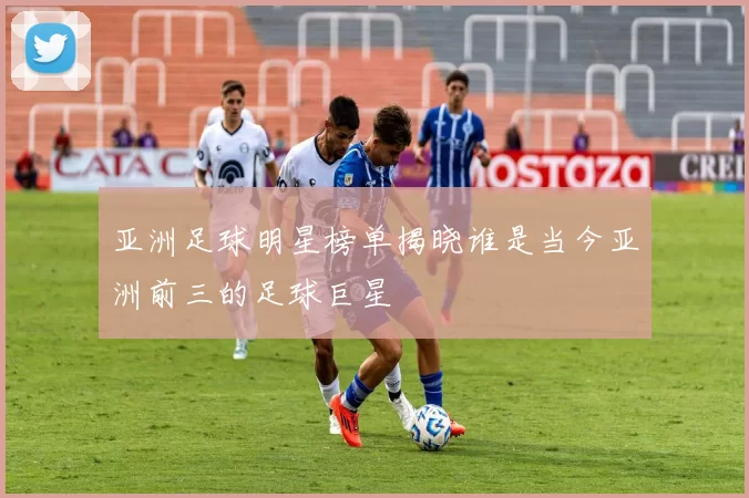 亚洲足球明星榜单揭晓谁是当今亚洲前三的足球巨星