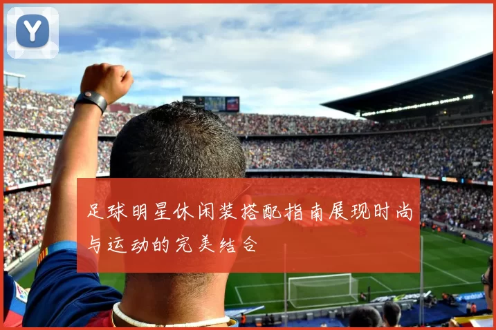 足球明星休闲装搭配指南展现时尚与运动的完美结合