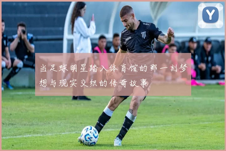当足球明星踏入体育馆的那一刻梦想与现实交织的传奇故事